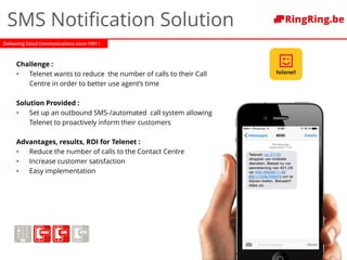 Delivering Cloud Communications since 1991 !
SMS Notification Solution
Challenge :
• Telenet wants to reduce the number of calls to their Call
Centre in order to better use agent’s time
Solution Provided :
• Set up an outbound SMS-/automated call system allowing
Telenet to proactively inform their customers
Advantages, results, ROI for Telenet :
• Reduce the number of calls to the Contact Centre
• Increase customer satisfaction
• Easy implementation
 