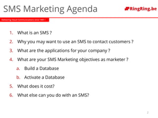 Delivering Cloud Communications since 1991 !
SMS Marketing Agenda
1. What is an SMS ?
2. Why you may want to use an SMS to contact customers ?
3. What are the applications for your company ?
4. What are your SMS Marketing objectives as marketer ?
a. Build a Database
b. Activate a Database
5. What does it cost?
6. What else can you do with an SMS?
2
 