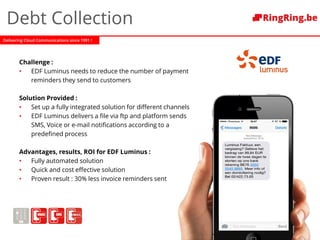 Delivering Cloud Communications since 1991 !
Debt Collection
Challenge :
• EDF Luminus needs to reduce the number of payment
reminders they send to customers
Solution Provided :
• Set up a fully integrated solution for different channels
• EDF Luminus delivers a file via ftp and platform sends
SMS, Voice or e-mail notifications according to a
predefined process
Advantages, results, ROI for EDF Luminus :
• Fully automated solution
• Quick and cost effective solution
• Proven result : 30% less invoice reminders sent
 
