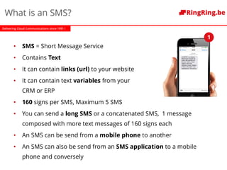Delivering Cloud Communications since 1991 !
What is an SMS?
• SMS = Short Message Service
• Contains Text
• It can contain links (url) to your website
• It can contain text variables from your
CRM or ERP
• 160 signs per SMS, Maximum 5 SMS
• You can send a long SMS or a concatenated SMS, 1 message
composed with more text messages of 160 signs each
• An SMS can be send from a mobile phone to another
• An SMS can also be send from an SMS application to a mobile
phone and conversely
1
 