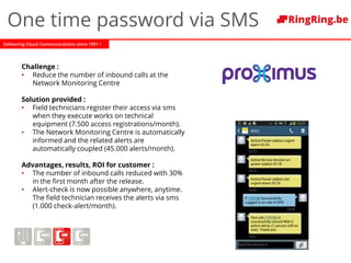 Delivering Cloud Communications since 1991 !
One time password via SMS
Challenge :
• Reduce the number of inbound calls at the
Network Monitoring Centre
Solution provided :
• Field technicians register their access via sms
when they execute works on technical
equipment (7.500 access registrations/month).
• The Network Monitoring Centre is automatically
informed and the related alerts are
automatically coupled (45.000 alerts/month).
Advantages, results, ROI for customer :
• The number of inbound calls reduced with 30%
in the first month after the release.
• Alert-check is now possible anywhere, anytime.
The field technician receives the alerts via sms
(1.000 check-alert/month).
 