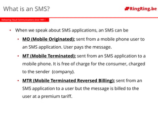 Delivering Cloud Communications since 1991 !
What is an SMS?
• When we speak about SMS applications, an SMS can be
• MO (Mobile Originated): sent from a mobile phone user to
an SMS application. User pays the message.
• MT (Mobile Terminated): sent from an SMS application to a
mobile phone. It is free of charge for the consumer, charged
to the sender (company).
• MTR (Mobile Terminated Reversed Billing): sent from an
SMS application to a user but the message is billed to the
user at a premium tariff.
 