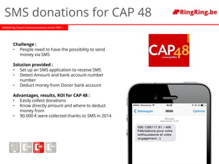 Delivering Cloud Communications since 1991 !
SMS donations for CAP 48
Challenge :
• People need to have the possibility to send
money via SMS
Solution provided :
• Set up an SMS application to receive SMS
• Detect Amount and bank account number
number
• Deduct money from Donor bank account
Advantages, results, ROI for CAP 48 :
• Easily collect donations
• Know directly amount and where to deduct
money from
• 90.000 € were collected thanks to SMS in 2014
 