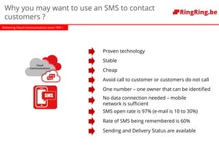 Delivering Cloud Communications since 1991 !
Proven technology
Cloud
Communications
Why you may want to use an SMS to contact
customers ?
Stable
Cheap
Avoid call to customer or customers do not call
One number – one owner that can be identified
No data connection needed – mobile
network is sufficient
SMS open rate is 97% (e-mail is 10 to 30%)
Rate of SMS being remembered is 60%
Sending and Delivery Status are available
 
