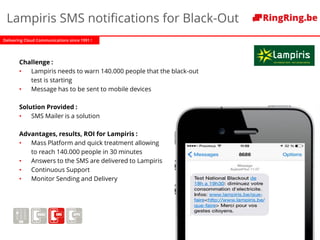 Delivering Cloud Communications since 1991 !
Lampiris SMS notifications for Black-Out
Challenge :
• Lampiris needs to warn 140.000 people that the black-out
test is starting
• Message has to be sent to mobile devices
Solution Provided :
• SMS Mailer is a solution
Advantages, results, ROI for Lampiris :
• Mass Platform and quick treatment allowing
to reach 140.000 people in 30 minutes
• Answers to the SMS are delivered to Lampiris
• Continuous Support
• Monitor Sending and Delivery
 