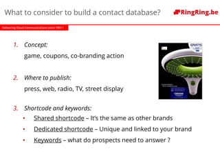 Delivering Cloud Communications since 1991 !
What to consider to build a contact database?
1. Concept:
game, coupons, co-branding action
2. Where to publish:
press, web, radio, TV, street display
3. Shortcode and keywords:
• Shared shortcode – It’s the same as other brands
• Dedicated shortcode – Unique and linked to your brand
• Keywords – what do prospects need to answer ?
 