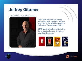 Jeffrey Gitomer
Special Advisor to SMS Masterminds
SMS Masterminds surround
ourselves with the best. Jeffrey
Gitomer is the World’s Leader in
Sales and Customer retention.
SMS Masterminds invests in the
best training for our Licensees
continued success.
 