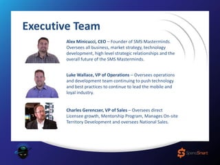 Alex Minicucci, CEO – Founder of SMS Masterminds.
Oversees all business, market strategy, technology
development, high level strategic relationships and the
overall future of the SMS Masterminds.
Luke Wallace, VP of Operations – Oversees operations
and development team continuing to push technology
and best practices to continue to lead the mobile and
loyal industry.
Charles Gerencser, VP of Sales – Oversees direct
Licensee growth, Mentorship Program, Manages On-site
Territory Development and oversees National Sales.
Executive Team
 