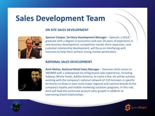 ON SITE SALES DEVELOPMENT
Spencer Cooper, Territory Development Manager – Spencer, a UCLA
graduate with a degree in economics and over 20 years of experience in
new business development, competitive market share expansion, and
customer relationship development, will focus on interfacing with
licensees to help them achieve strong market penetration.
NATIONAL SALES DEVELOPMENT
Amit Mehta, National Retail Sales Manager – Oversees Amit comes to
SMSMM with a widespread list of big brand sales experience, including
Subway, Whole Foods, Adidas America, to name a few. He will be actively
working with the company’s national network of 110 licensees in specific
territories to draw in even more major regional and national brands to the
company’s loyalty and mobile marketing solutions programs. In this role,
Amit will lead the continued account sales growth in addition to
overseeing brand relationships.
Sales Development Team
 