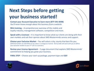 Contact your Account Executive to learn more (877-541-8398)
You’ll never know enough about this business from a website.
Mini-training – A comprehensive overview of the mobile and
loyalty industry, management software, competition and more.
Speak with a Licensee – It is important to know what our clients are doing with their
own markets and ask their opinion about SMS Masterminds service and support.
Choose your Exclusive Market – You will select a city, county that best fits you.
(Defined markets are identified via zip code in a contiguous manner. Kenny Selke will work with you to define
your exclusive market on your 2nd call as a Licensee.)
Review your License Agreement – 5 page document that explains SMS Masterminds’
commitment to helping you grow your business.
FINAL STEP – Choose your start-up package, payment type and GO!
Next Steps before getting
your business started!
 