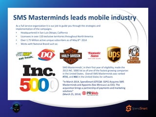 As a full service organization it is our job to guide you through the strategies and
implementation of the campaigns.
• Headquartered in San Luis Obispo, California
• Licensees in over 110 exclusive territories throughout North America
• Over 1.75 Million active unique subscribers as of May 8th, 2014
• Works with National Brand such as:
SMS Masterminds’, in their first year of eligibility, made the
2013 INC. 5000 list as of one of the fastest growing companies
in the United States. Overall SMS Masterminds was ranked
#731, and #66 in the United States for software.
“In March 2014, SpendSmart (OTCQB: SSPC) Acquires SMS
Masterminds and Appoints Alex Minicucci as CEO, The
acquisition brings a partnership of payments and marketing
solutions”
(March 25, 2014)
SMS Masterminds leads mobile industry
 