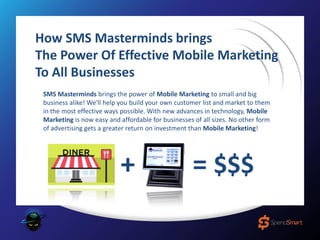 How SMS Masterminds brings
The Power Of Effective Mobile Marketing
To All Businesses
SMS Masterminds brings the power of Mobile Marketing to small and big
business alike! We'll help you build your own customer list and market to them
in the most effective ways possible. With new advances in technology, Mobile
Marketing is now easy and affordable for businesses of all sizes. No other form
of advertising gets a greater return on investment than Mobile Marketing!
+ = $$$
 