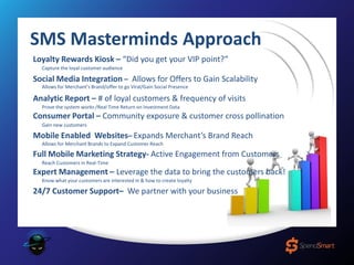 SMS Masterminds Approach
Loyalty Rewards Kiosk – “Did you get your VIP point?”
Analytic Report – # of loyal customers & frequency of visits
Consumer Portal – Community exposure & customer cross pollination
Expert Management – Leverage the data to bring the customers back!
Capture the loyal customer audience
Prove the system works /Real Time Return on Investment Data
Gain new customers
Full Mobile Marketing Strategy- Active Engagement from Customers
Reach Customers in Real-Time
Mobile Enabled Websites– Expands Merchant’s Brand Reach
Allows for Merchant Brands to Expand Customer Reach
Allows for Merchant’s Brand/offer to go Viral/Gain Social Presence
Social Media Integration – Allows for Offers to Gain Scalability
24/7 Customer Support– We partner with your business
Know what your customers are interested in & how to create loyalty
 