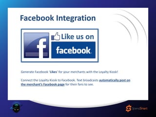 Facebook Integration
Generate Facebook ‘Likes’ for your merchants with the Loyalty Kiosk!
Connect the Loyalty Kiosk to Facebook. Text broadcasts automatically post on
the merchant’s Facebook page for their fans to see.
 