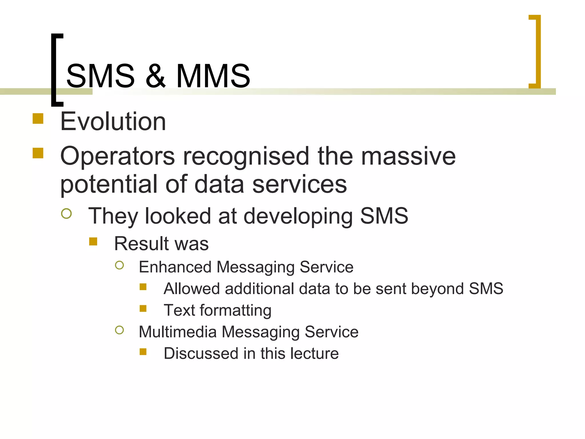 SMS & MMS
   Evolution
   Operators recognised the massive
    potential of data services
       They looked at developing SMS
           Result was
               Enhanced Messaging Service
                 Allowed additional data to be sent beyond SMS
                 Text formatting
               Multimedia Messaging Service
                 Discussed in this lecture
 