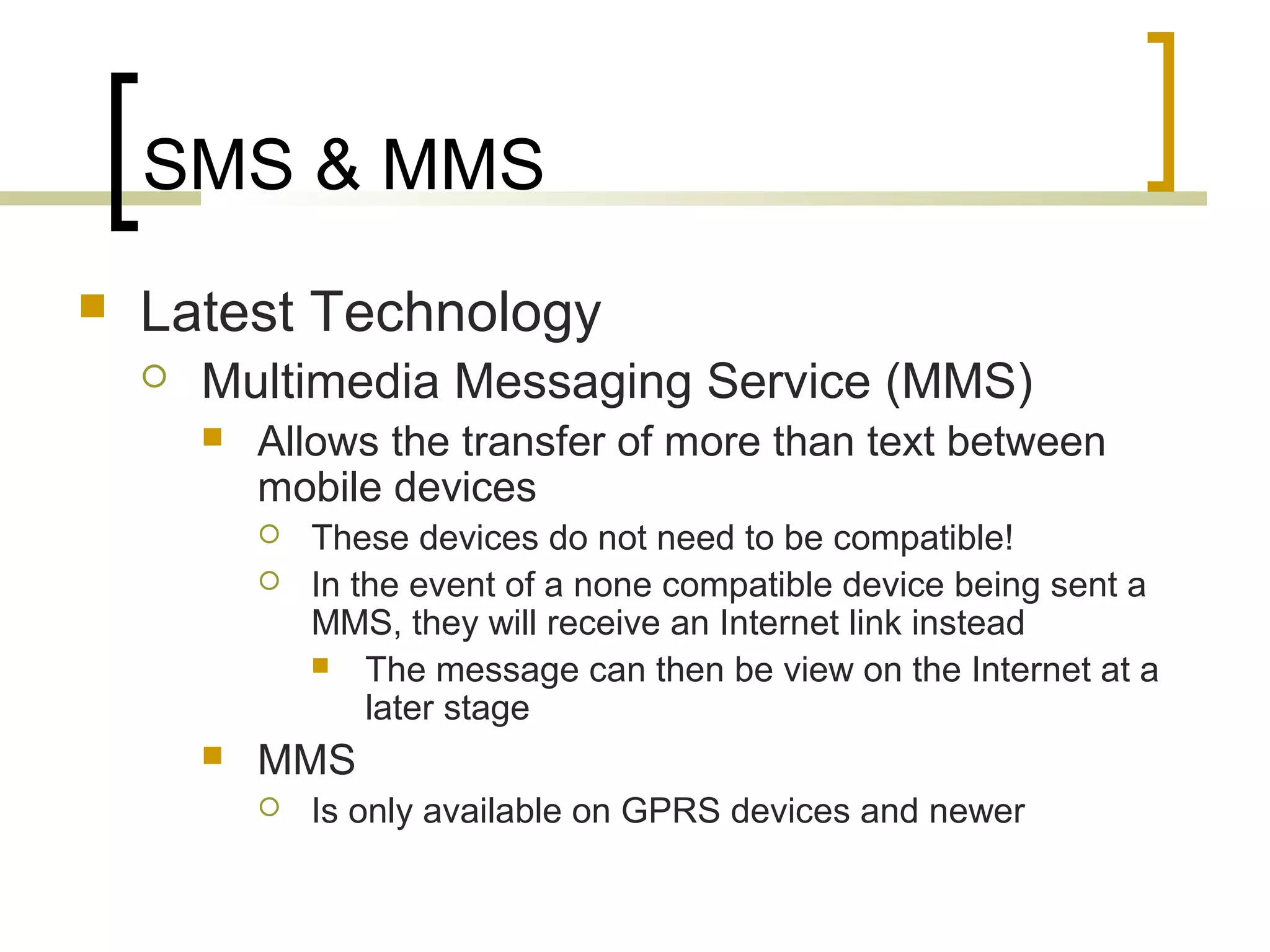 SMS & MMS
   Latest Technology
       Multimedia Messaging Service (MMS)
           Allows the transfer of more than text between
            mobile devices
               These devices do not need to be compatible!
               In the event of a none compatible device being sent a
                MMS, they will receive an Internet link instead
                 The message can then be view on the Internet at a
                    later stage
           MMS
               Is only available on GPRS devices and newer
 