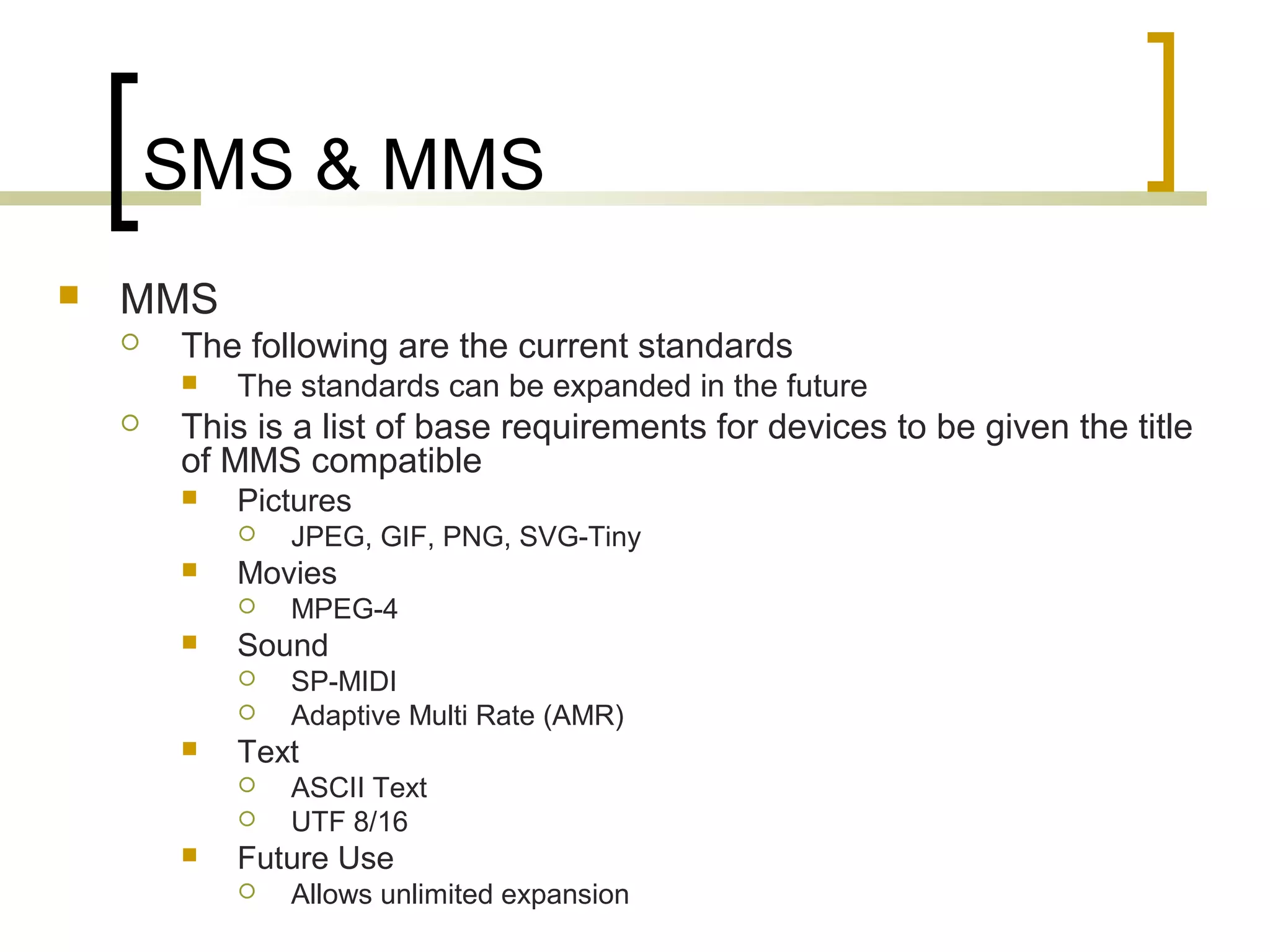 SMS & MMS
   MMS
       The following are the current standards
           The standards can be expanded in the future
       This is a list of base requirements for devices to be given the title
        of MMS compatible
           Pictures
               JPEG, GIF, PNG, SVG-Tiny
           Movies
               MPEG-4
           Sound
               SP-MIDI
               Adaptive Multi Rate (AMR)
           Text
               ASCII Text
               UTF 8/16
           Future Use
               Allows unlimited expansion
 