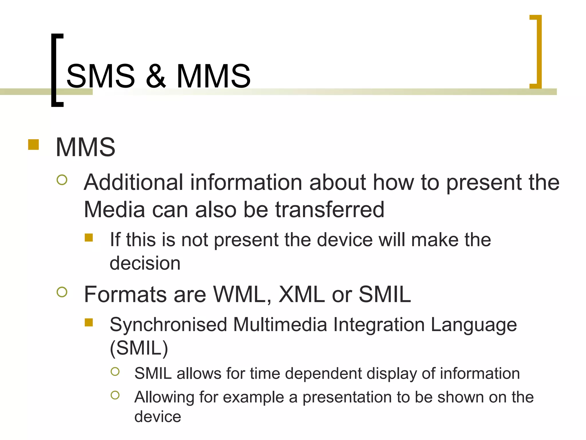 SMS & MMS
   MMS
       Additional information about how to present the
        Media can also be transferred
           If this is not present the device will make the
            decision
       Formats are WML, XML or SMIL
           Synchronised Multimedia Integration Language
            (SMIL)
               SMIL allows for time dependent display of information
               Allowing for example a presentation to be shown on the
                device
 