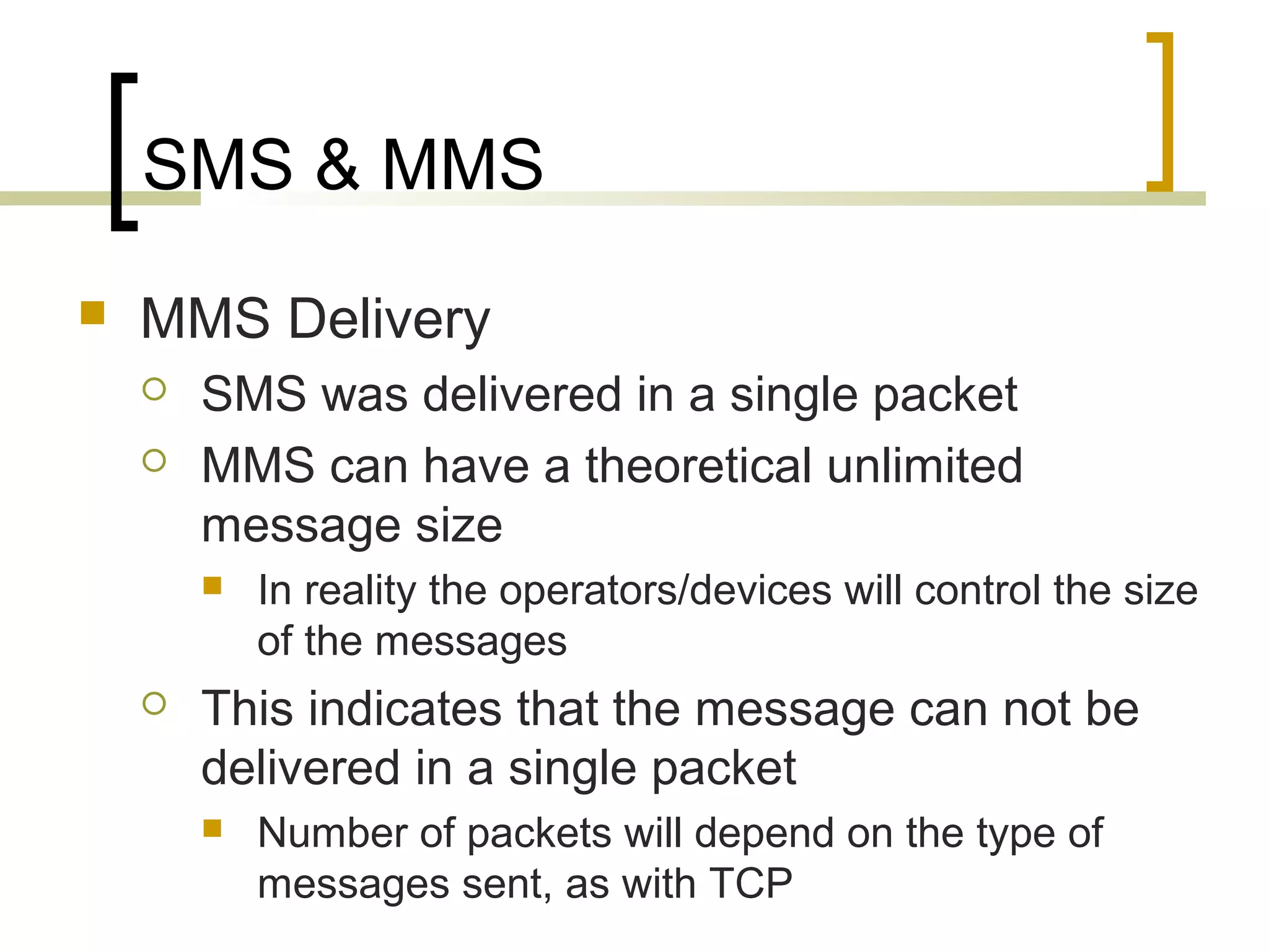 SMS & MMS
   MMS Delivery
       SMS was delivered in a single packet
       MMS can have a theoretical unlimited
        message size
           In reality the operators/devices will control the size
            of the messages
       This indicates that the message can not be
        delivered in a single packet
           Number of packets will depend on the type of
            messages sent, as with TCP
 