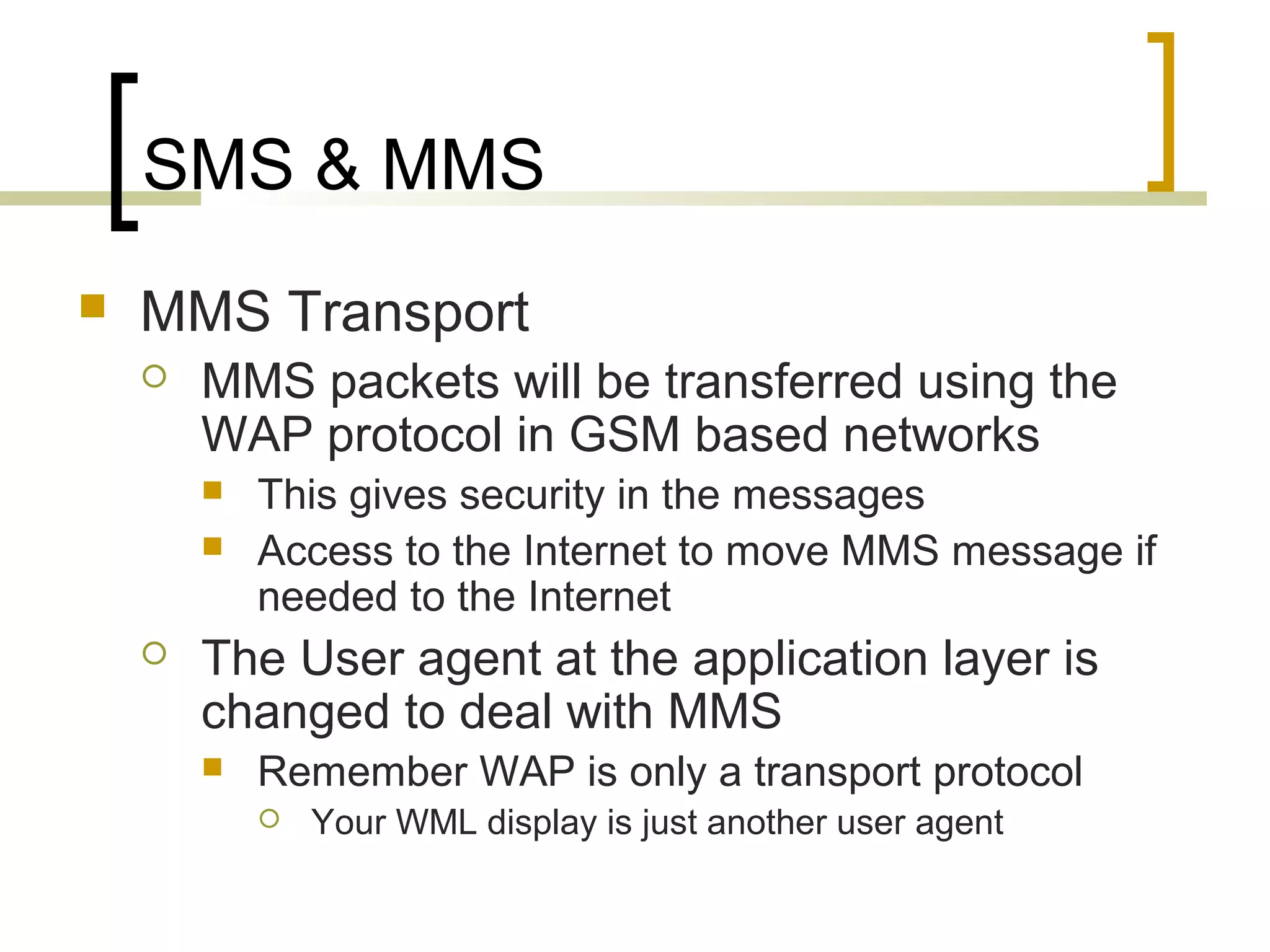 SMS & MMS
   MMS Transport
       MMS packets will be transferred using the
        WAP protocol in GSM based networks
           This gives security in the messages
           Access to the Internet to move MMS message if
            needed to the Internet
       The User agent at the application layer is
        changed to deal with MMS
           Remember WAP is only a transport protocol
               Your WML display is just another user agent
 