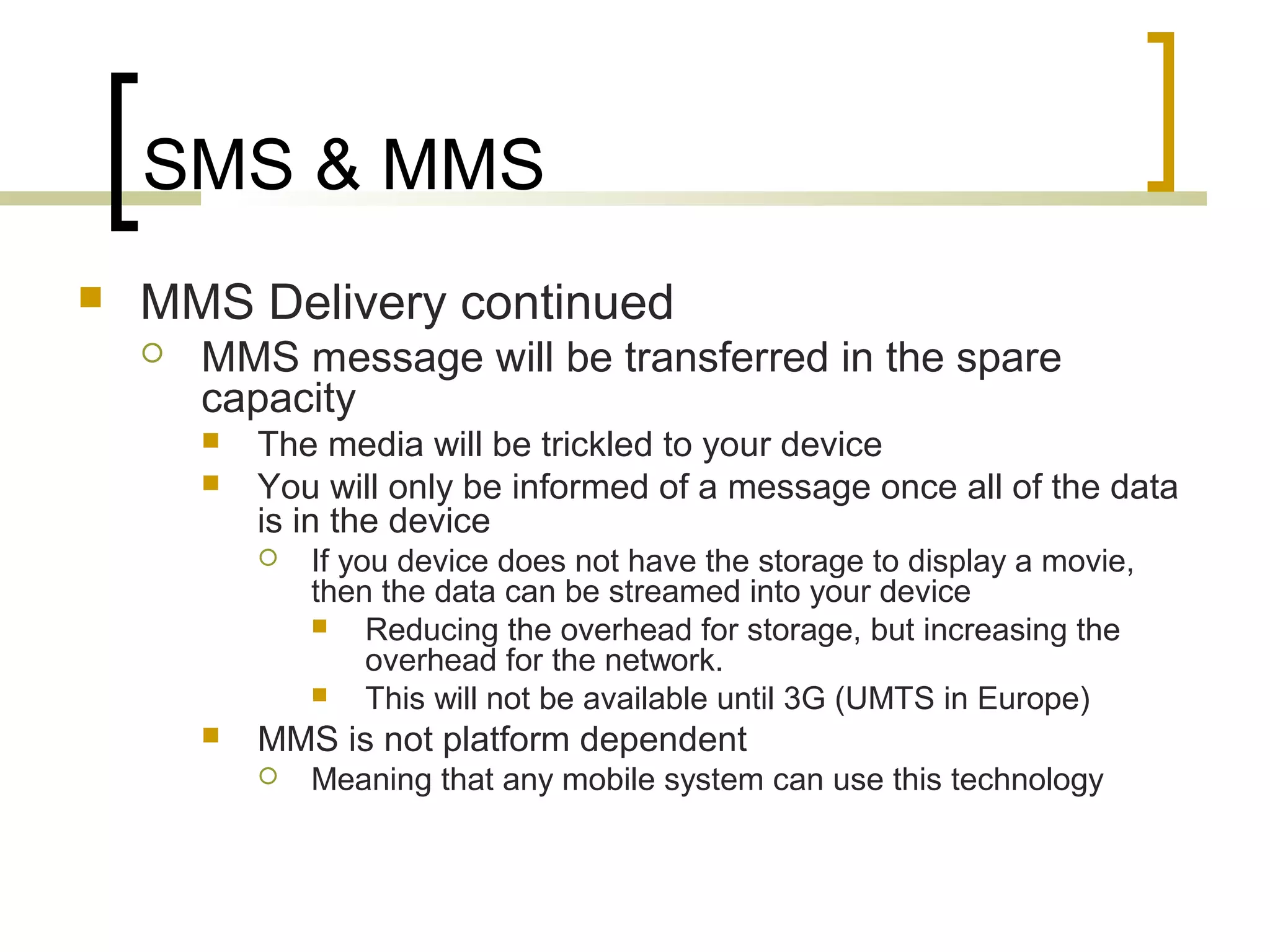 SMS & MMS
   MMS Delivery continued
       MMS message will be transferred in the spare
        capacity
           The media will be trickled to your device
           You will only be informed of a message once all of the data
            is in the device
               If you device does not have the storage to display a movie,
                then the data can be streamed into your device
                    Reducing the overhead for storage, but increasing the
                     overhead for the network.
                    This will not be available until 3G (UMTS in Europe)
           MMS is not platform dependent
               Meaning that any mobile system can use this technology
 