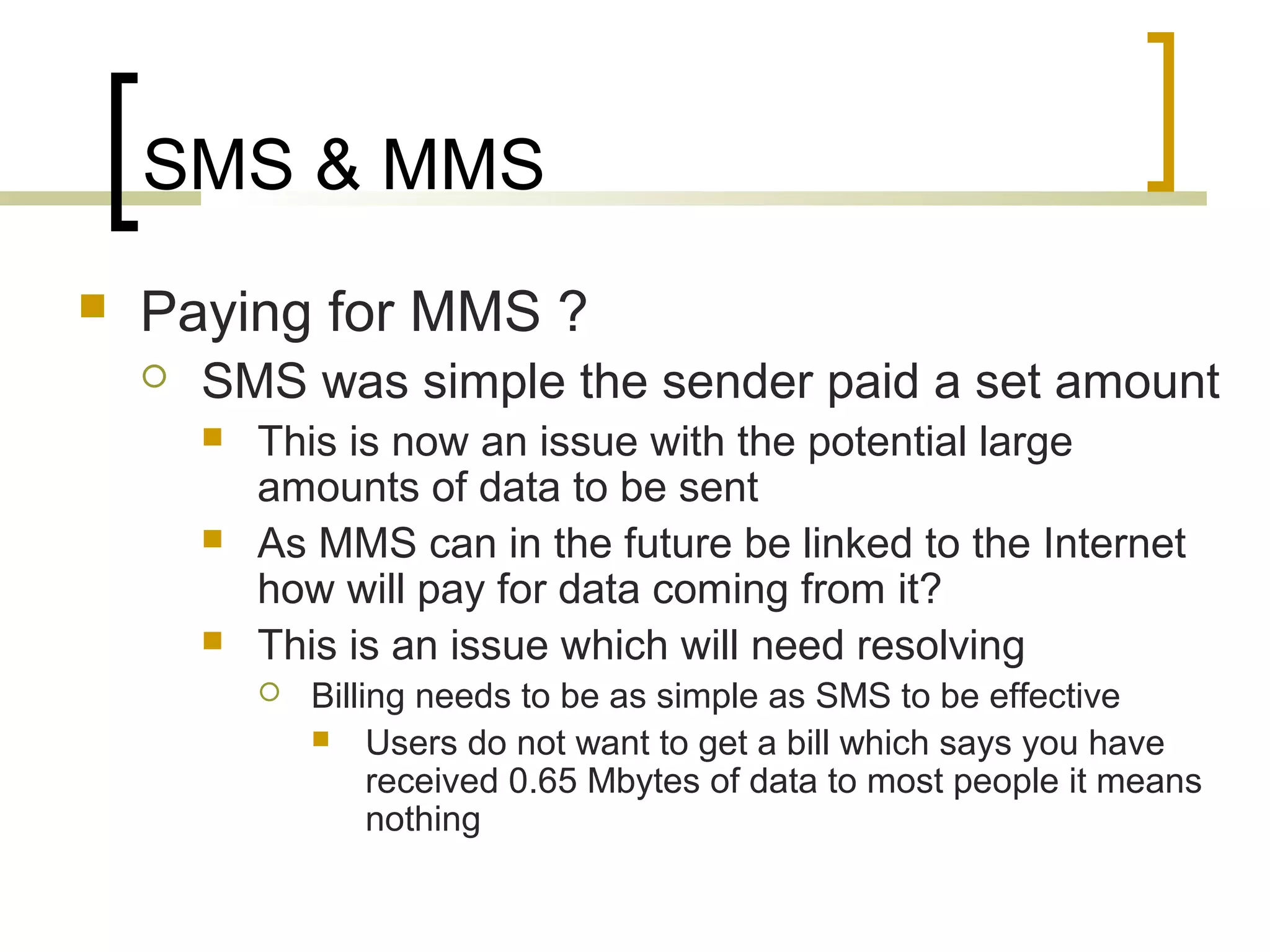 SMS & MMS
   Paying for MMS ?
       SMS was simple the sender paid a set amount
           This is now an issue with the potential large
            amounts of data to be sent
           As MMS can in the future be linked to the Internet
            how will pay for data coming from it?
           This is an issue which will need resolving
               Billing needs to be as simple as SMS to be effective
                 Users do not want to get a bill which says you have
                     received 0.65 Mbytes of data to most people it means
                     nothing
 