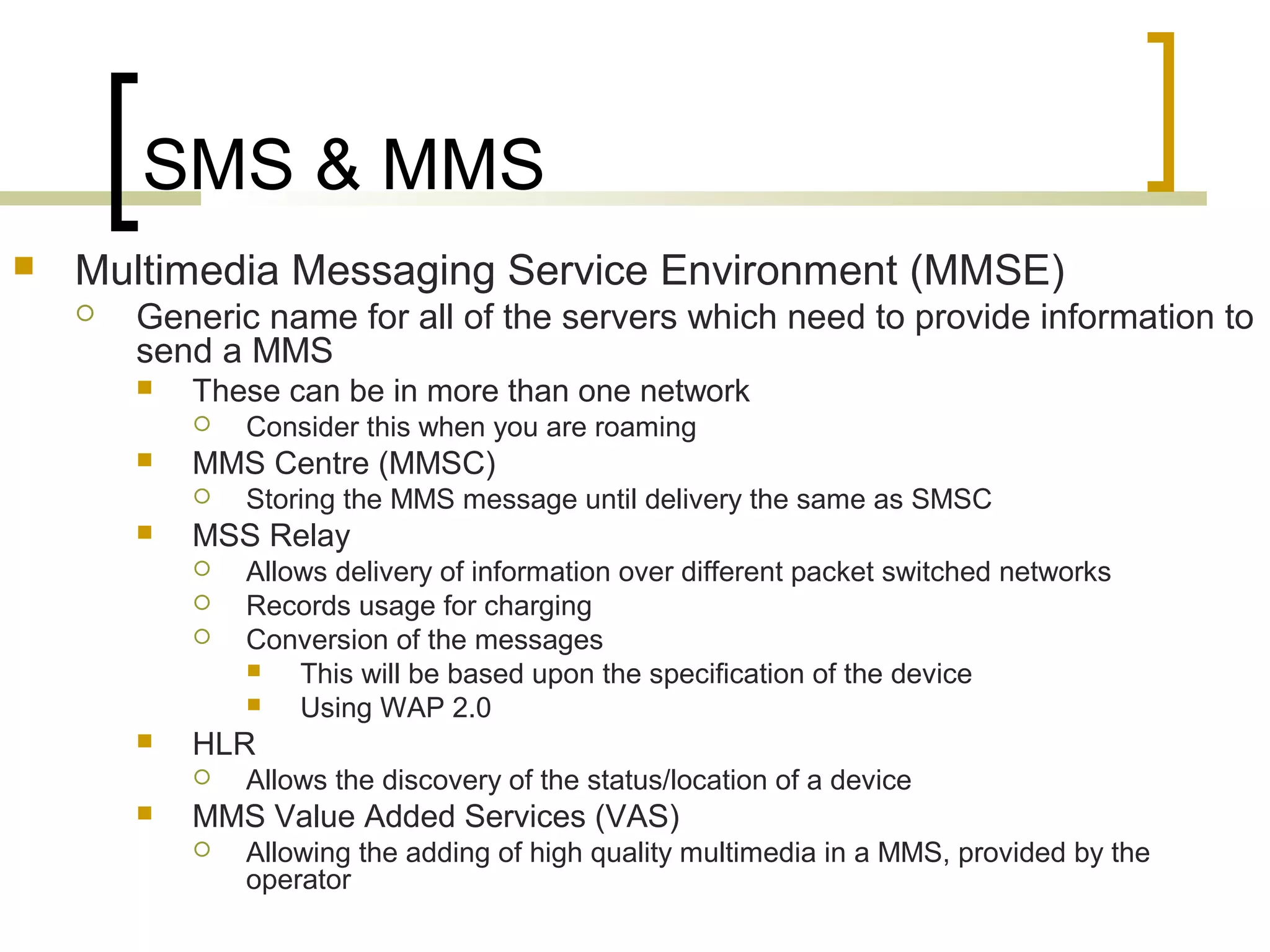 SMS & MMS
   Multimedia Messaging Service Environment (MMSE)
       Generic name for all of the servers which need to provide information to
        send a MMS
           These can be in more than one network
               Consider this when you are roaming
           MMS Centre (MMSC)
               Storing the MMS message until delivery the same as SMSC
           MSS Relay
               Allows delivery of information over different packet switched networks
               Records usage for charging
               Conversion of the messages
                   This will be based upon the specification of the device
                   Using WAP 2.0
           HLR
               Allows the discovery of the status/location of a device
           MMS Value Added Services (VAS)
               Allowing the adding of high quality multimedia in a MMS, provided by the
                operator
 