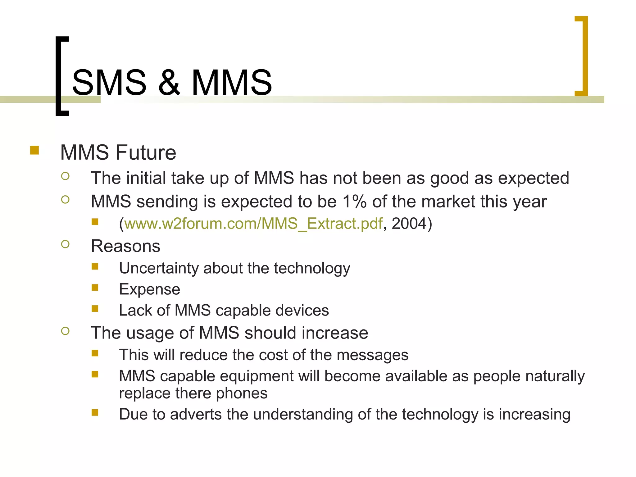 SMS & MMS
   MMS Future
       The initial take up of MMS has not been as good as expected
       MMS sending is expected to be 1% of the market this year
           (www.w2forum.com/MMS_Extract.pdf, 2004)
       Reasons
           Uncertainty about the technology
           Expense
           Lack of MMS capable devices
       The usage of MMS should increase
           This will reduce the cost of the messages
           MMS capable equipment will become available as people naturally
            replace there phones
           Due to adverts the understanding of the technology is increasing
 