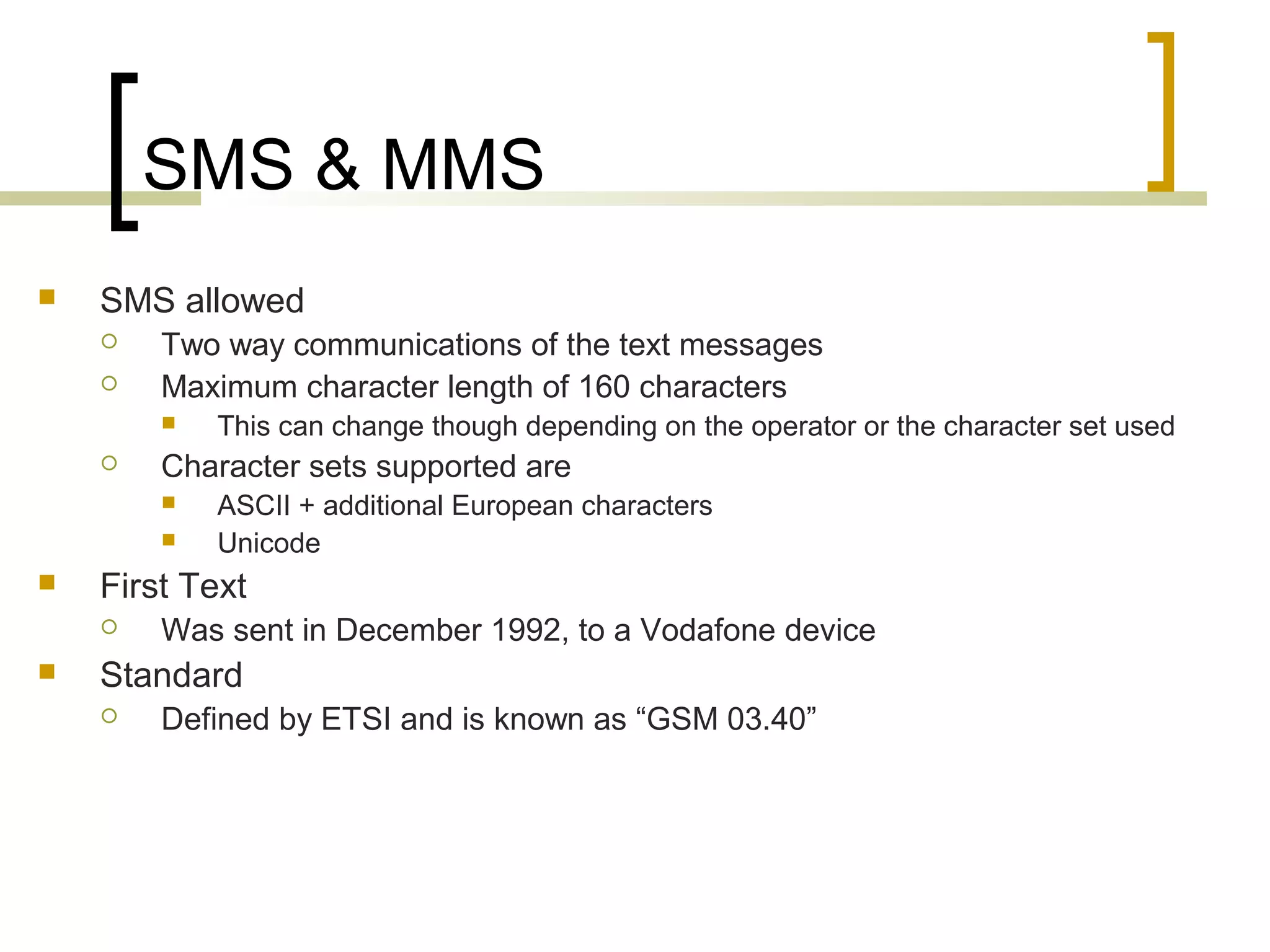 SMS & MMS
   SMS allowed
       Two way communications of the text messages
       Maximum character length of 160 characters
           This can change though depending on the operator or the character set used
       Character sets supported are
           ASCII + additional European characters
           Unicode
   First Text
       Was sent in December 1992, to a Vodafone device
   Standard
       Defined by ETSI and is known as “GSM 03.40”
 