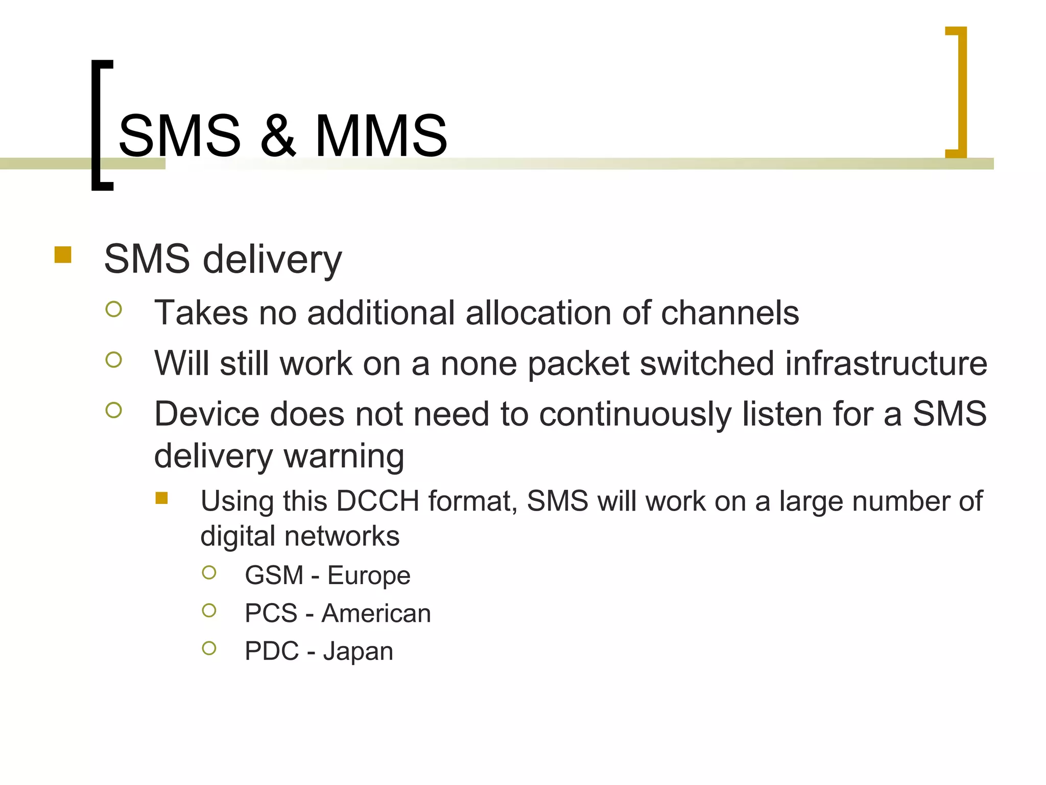 SMS & MMS
   SMS delivery
       Takes no additional allocation of channels
       Will still work on a none packet switched infrastructure
       Device does not need to continuously listen for a SMS
        delivery warning
           Using this DCCH format, SMS will work on a large number of
            digital networks
               GSM - Europe
               PCS - American
               PDC - Japan
 