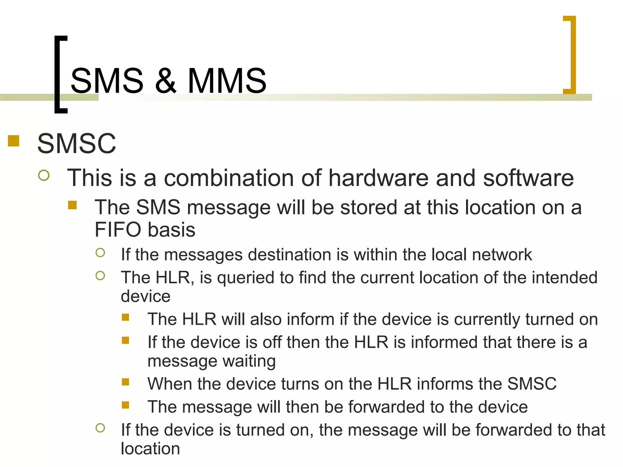 SMS & MMS
   SMSC
       This is a combination of hardware and software
           The SMS message will be stored at this location on a
            FIFO basis
               If the messages destination is within the local network
               The HLR, is queried to find the current location of the intended
                device
                 The HLR will also inform if the device is currently turned on
                 If the device is off then the HLR is informed that there is a
                     message waiting
                 When the device turns on the HLR informs the SMSC
                 The message will then be forwarded to the device
               If the device is turned on, the message will be forwarded to that
                location
 