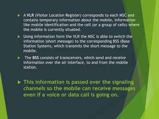  A VLR (Visitor Location Register) corresponds to each MSC and
contains temporary information about the mobile, information
like mobile identification and the cell (or a group of cells) where
the mobile is currently situated.
 Using information form the VLR the MSC is able to switch the
information (short message) to the corresponding BSS (Base
Station System), which transmits the short message to the
mobile.
 The BSS consists of transceivers, which send and receive
information over the air interface, to and from the mobile
station.
 This information is passed over the signaling
channels so the mobile can receive messages
even if a voice or data call is going on.
 