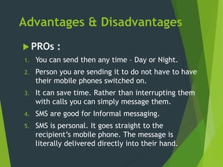 Advantages & Disadvantages
 PROs :
1. You can send then any time – Day or Night.
2. Person you are sending it to do not have to have
their mobile phones switched on.
3. It can save time. Rather than interrupting them
with calls you can simply message them.
4. SMS are good for Informal messaging.
5. SMS is personal. It goes straight to the
recipient’s mobile phone. The message is
literally delivered directly into their hand.
 