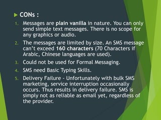  CONs :
1. Messages are plain vanilla in nature. You can only
send simple text messages. There is no scope for
any graphics or audio.
2. The messages are limited by size. An SMS message
can’t exceed 160 characters (70 Characters if
Arabic, Chinese languages are used).
3. Could not be used for Formal Messaging.
4. SMS need Basic Typing Skills.
5. Delivery Failure - Unfortunately with bulk SMS
marketing, service interruption occasionally
occurs. Thus results in delivery failure. SMS is
simply not as reliable as email yet, regardless of
the provider.
 
