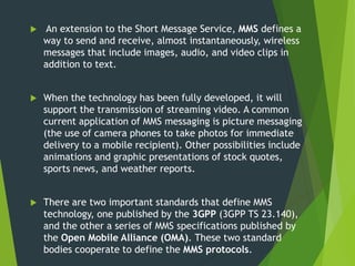  An extension to the Short Message Service, MMS defines a
way to send and receive, almost instantaneously, wireless
messages that include images, audio, and video clips in
addition to text.
 When the technology has been fully developed, it will
support the transmission of streaming video. A common
current application of MMS messaging is picture messaging
(the use of camera phones to take photos for immediate
delivery to a mobile recipient). Other possibilities include
animations and graphic presentations of stock quotes,
sports news, and weather reports.
 There are two important standards that define MMS
technology, one published by the 3GPP (3GPP TS 23.140),
and the other a series of MMS specifications published by
the Open Mobile Alliance (OMA). These two standard
bodies cooperate to define the MMS protocols.
 