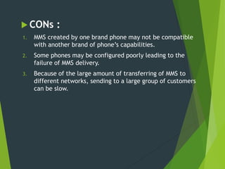  CONs :
1. MMS created by one brand phone may not be compatible
with another brand of phone’s capabilities.
2. Some phones may be configured poorly leading to the
failure of MMS delivery.
3. Because of the large amount of transferring of MMS to
different networks, sending to a large group of customers
can be slow.
 