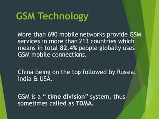 GSM Technology
More than 690 mobile networks provide GSM
services in more than 213 countries which
means in total 82.4% people globally uses
GSM mobile connections.
China being on the top followed by Russia,
India & USA.
GSM is a “ time division” system, thus
sometimes called as TDMA.
 