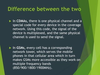 Difference between the two
 In CDMAs, there is one physical channel and a
special code for every device in the coverage
network. Using this code, the signal of the
device is multiplexed, and the same physical
channel is used to send the signal.
 In GSMs, every cell has a corresponding
network tower, which serves the mobile
phones in that cellular area which in turn
makes GSMs more accessible as they work on
multiple frequency bands
(850/900/1800/1900MHz).
 