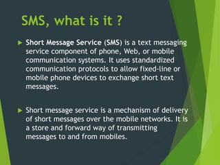 SMS, what is it ?
 Short Message Service (SMS) is a text messaging
service component of phone, Web, or mobile
communication systems. It uses standardized
communication protocols to allow fixed-line or
mobile phone devices to exchange short text
messages.
 Short message service is a mechanism of delivery
of short messages over the mobile networks. It is
a store and forward way of transmitting
messages to and from mobiles.
 