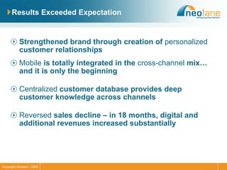 Results Exceeded Expectation Strengthened brand through creation of  personalized  customer relationships Mobile  is totally integrated in the  cross-channel  mix…and it is only the beginning Centralized  customer database provides deep customer knowledge across channels Reversed  sales decline – in 18 months, digital and additional revenues increased substantially 
