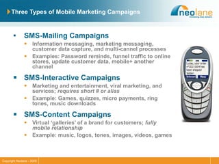 Three Types of Mobile Marketing Campaigns SMS-Mailing Campaigns Information messaging, marketing messaging, customer data capture, and multi-cannel processes Examples: Password reminds, funnel traffic to online stores, update customer data, mobile+ another channel SMS-Interactive Campaigns Marketing and entertainment, viral marketing, and services;  requires short # or alias Example: Games, quizzes, micro payments, ring tones, music downloads  SMS-Content Campaigns Virtual ‘galleries’ of a brand for customers;  fully mobile relationship Example: music, logos, tones, images, videos, games 