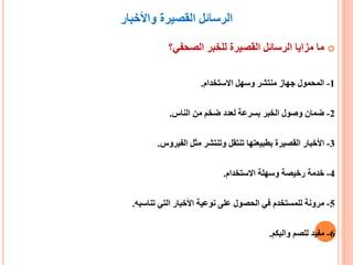 ‫واألخبار‬ ‫القصيرة‬ ‫الرسائل‬
‫الصحفي؟‬ ‫للخبر‬ ‫القصيرة‬ ‫الرسائل‬ ‫مزايا‬ ‫ما‬
1-‫االستخدام‬ ‫وسهل‬ ‫منتشر‬ ‫جهاز‬ ‫المحمول‬.
2-‫الناس‬ ‫من‬ ‫ضخم‬ ‫لعدد‬ ‫بسرعة‬ ‫الخبر‬ ‫وصول‬ ‫ضمان‬.
3-‫الفيروس‬ ‫مثل‬ ‫وتنتشر‬ ‫تنتقل‬ ‫بطبيعتها‬ ‫القصيرة‬ ‫األخبار‬.
4-‫االستخدام‬ ‫وسهلة‬ ‫رخيصة‬ ‫خدمة‬.
5-‫تناسبه‬ ‫التي‬ ‫األخبار‬ ‫نوعية‬ ‫على‬ ‫الحصول‬ ‫في‬ ‫للمستخدم‬ ‫مرونة‬.
6-‫والبكم‬ ‫للصم‬ ‫مفيد‬.
 