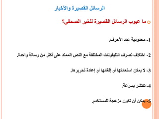 ‫واألخبار‬ ‫القصيرة‬ ‫الرسائل‬
‫الصحفي؟‬ ‫للخبر‬ ‫القصيرة‬ ‫الرسائل‬ ‫عيوب‬ ‫ما‬
1-‫األحرف‬ ‫عدد‬ ‫محدودية‬.
2-‫رسالة‬ ‫من‬ ‫أكثر‬ ‫على‬ ‫الممتد‬ ‫النص‬ ‫مع‬ ‫المختلفة‬ ‫التليفونات‬ ‫تصرف‬ ‫اختالف‬‫واحدة‬.
3-‫تحريرها‬ ‫إعادة‬ ‫أو‬ ‫إلغائها‬ ‫أو‬ ‫استعادتها‬ ‫يمكن‬ ‫ال‬.
4-‫بسرعة‬ ‫تنتشر‬.
5-‫للمستخدم‬ ‫مزعجة‬ ‫تكون‬ ‫أن‬ ‫يمكن‬.
 