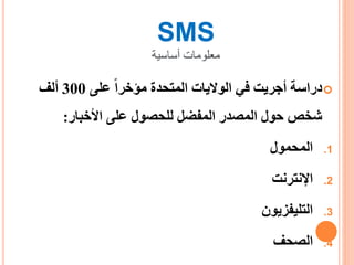 SMS
‫أساسية‬ ‫معلومات‬
‫على‬ ‫مؤخرا‬ ‫المتحدة‬ ‫الواليات‬ ‫في‬ ‫أجريت‬ ‫دراسة‬300‫ألف‬
‫األخبار‬ ‫على‬ ‫للحصول‬ ‫المفضل‬ ‫المصدر‬ ‫حول‬ ‫شخص‬:
.1‫المحمول‬
.2‫اإلنترنت‬
.3‫التليفزيون‬
.4‫الصحف‬
 