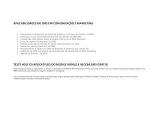 APLICABILIDADES DO SMS EM COMUNICAÇÃO E MARKETING


    ·   Promoções e campanhas de venda de produtos e serviços de clientes via SMS
    ·   Pesquisas e quiz sobre determinado assunto através de SMS-MO
    ·   Campanhas informativas sobre produtos e serviços via SMS Interativo
    ·   Envio de cupons de desconto via SMS
    ·   Ofertas especiais de clientes em datas comemorativas via SMS
    ·   Avisos de cobrança bancária via SMS
    ·   Monitoramento e alertas via SMS de Websites e Sistemas que utilizam IP
    ·   Aplicação do SMS nos planos de mídia através de campanhas de SMS Marketing
    ·   Agenda de Eventos via SMS




TESTE HOJE OS APLICATIVOS DO MOBILE WORLD E RECEBA SMS GRÁTIS!
Seja inovador e comece hoje mesmo a utilizar os aplicativos do Mobile World. Nós permitimos que você realize o envio e recebimento de mensagens de texto via
SMS através de uma plataforma segura, amigável e inteligente.


Caso você decidir ficar conosco após o período teste, pague apenas pelas mensagens de texto via SMS enviadas. Simples assim, sem burocracia e sem
compromissos mensais e mínimos atrelados.
 
