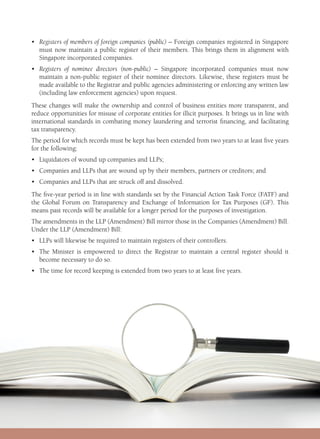 •	Registers of members of foreign companies (public) – Foreign companies registered in Singapore
must now maintain a public register of their members. This brings them in alignment with
Singapore incorporated companies.
•	Registers of nominee directors (non-public) – Singapore incorporated companies must now
maintain a non-public register of their nominee directors. Likewise, these registers must be
made available to the Registrar and public agencies administering or enforcing any written law
(including law enforcement agencies) upon request.
These changes will make the ownership and control of business entities more transparent, and
reduce opportunities for misuse of corporate entities for illicit purposes. It brings us in line with
international standards in combating money laundering and terrorist financing, and facilitating
tax transparency.
The period for which records must be kept has been extended from two years to at least five years
for the following:
•	 Liquidators of wound up companies and LLPs;
•	 Companies and LLPs that are wound up by their members, partners or creditors; and
•	 Companies and LLPs that are struck off and dissolved.
The five-year period is in line with standards set by the Financial Action Task Force (FATF) and
the Global Forum on Transparency and Exchange of Information for Tax Purposes (GF). This
means past records will be available for a longer period for the purposes of investigation.
The amendments in the LLP (Amendment) Bill mirror those in the Companies (Amendment) Bill.
Under the LLP (Amendment) Bill:
•	 LLPs will likewise be required to maintain registers of their controllers.
•	The Minister is empowered to direct the Registrar to maintain a central register should it
become necessary to do so.
•	 The time for record keeping is extended from two years to at least five years.
 