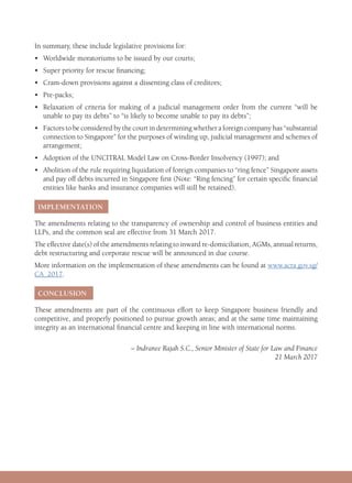 In summary, these include legislative provisions for:
•	 Worldwide moratoriums to be issued by our courts;
•	 Super priority for rescue financing;
•	 Cram-down provisions against a dissenting class of creditors;
•	Pre-packs;
•	Relaxation of criteria for making of a judicial management order from the current “will be
unable to pay its debts” to “is likely to become unable to pay its debts”;
•	Factors to be considered by the court in determining whether a foreign company has “substantial
connection to Singapore” for the purposes of winding up, judicial management and schemes of
arrangement;
•	 Adoption of the UNCITRAL Model Law on Cross-Border Insolvency (1997); and
•	Abolition of the rule requiring liquidation of foreign companies to “ring fence” Singapore assets
and pay off debts incurred in Singapore first (Note: “Ring fencing” for certain specific financial
entities like banks and insurance companies will still be retained).
IMPLEMENTATION
The amendments relating to the transparency of ownership and control of business entities and
LLPs, and the common seal are effective from 31 March 2017.
The effective date(s) of the amendments relating to inward re-domiciliation, AGMs, annual returns,
debt restructuring and corporate rescue will be announced in due course.
More information on the implementation of these amendments can be found at www.acra.gov.sg/
CA_2017.
CONCLUSION
These amendments are part of the continuous effort to keep Singapore business friendly and
competitive, and properly positioned to pursue growth areas; and at the same time maintaining
integrity as an international financial centre and keeping in line with international norms.
– Indranee Rajah S.C., Senior Minister of State for Law and Finance
21 March 2017
 