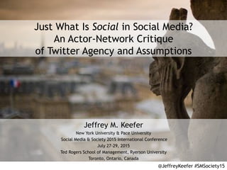 Just What Is Social in Social Media?
An Actor-Network Critique
of Twitter Agency and Assumptions
Jeffrey M. Keefer
New York University & Pace University
Social Media & Society 2015 International Conference
July 27-29, 2015
Ted Rogers School of Management, Ryerson University
Toronto, Ontario, Canada
@JeffreyKeefer #SMSociety15
 