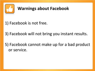 Facebook is not free. Facebook will not bring you instant results. Facebook cannot make up for a bad product or service.  Warnings about Facebook 