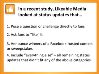 1. Pose a question or challenge directly to fans  2. Ask fans to “like” it 3. Announce winners of a Facebook-hosted contest or sweepstakes 4. Include “everything else” – all remaining status updates that didn’t fit any of the above categories in a recent study, Likeable Media looked at status updates that… 